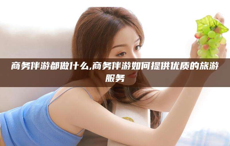 南阳商务伴游都做什么,商务伴游如何提供优质的旅游服务