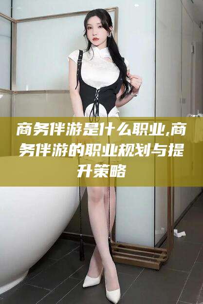 南阳商务伴游是什么职业,商务伴游的职业规划与提升策略