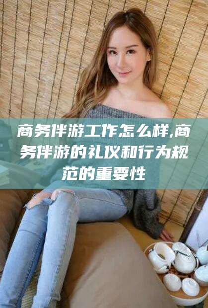 南阳商务伴游工作怎么样,商务伴游的礼仪和行为规范的重要性
