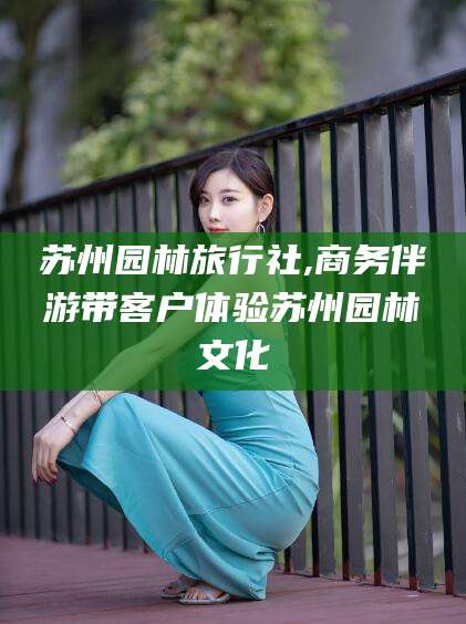 南阳苏州园林旅行社,商务伴游带客户体验苏州园林文化