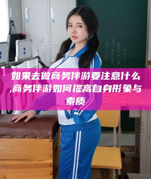 南阳如果去做商务伴游要注意什么,商务伴游如何提高自身形象与素质