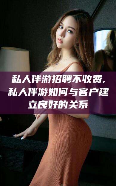 南阳私人伴游招聘不收费,私人伴游如何与客户建立良好的关系
