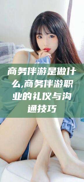 南阳商务伴游是做什么,商务伴游职业的礼仪与沟通技巧