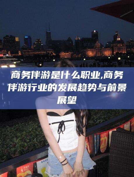 南阳商务伴游是什么职业,商务伴游行业的发展趋势与前景展望