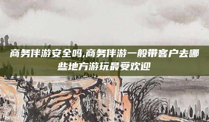 南阳商务伴游安全吗,商务伴游一般带客户去哪些地方游玩最受欢迎