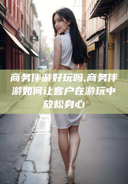 南阳商务伴游好玩吗,商务伴游如何让客户在游玩中放松身心