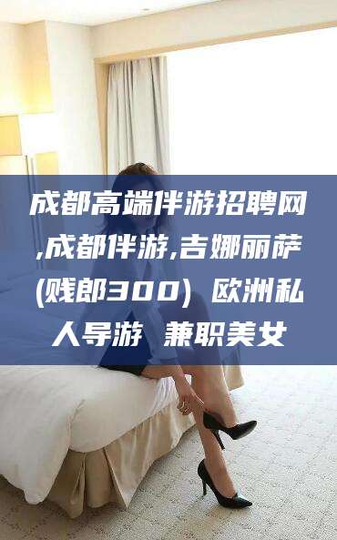 南阳成都高端伴游招聘网,成都伴游,吉娜丽萨(贱郎300) 欧洲私人导游 兼职美女