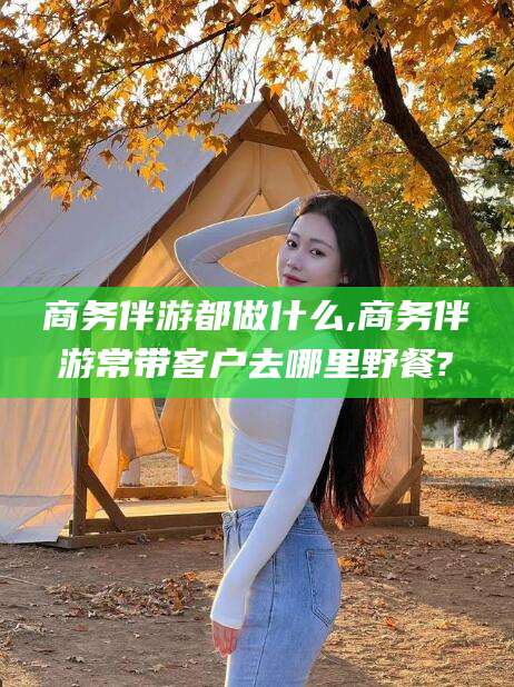 南阳商务伴游都做什么,商务伴游常带客户去哪里野餐?