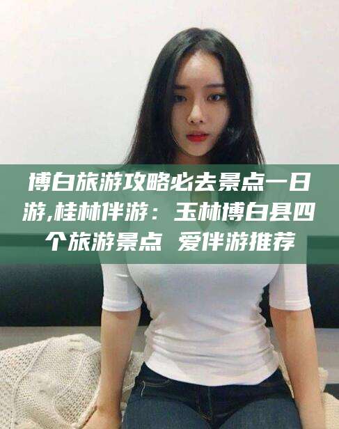 南阳博白旅游攻略必去景点一日游,桂林伴游：玉林博白县四个旅游景点 爱伴游推荐