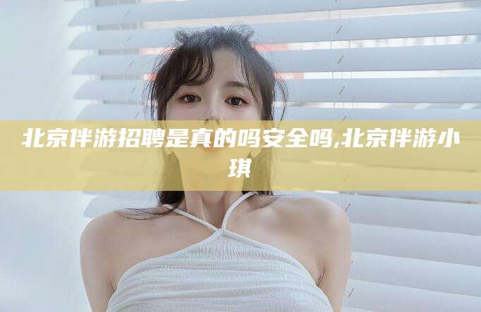 南阳北京伴游招聘是真的吗安全吗,北京伴游小琪