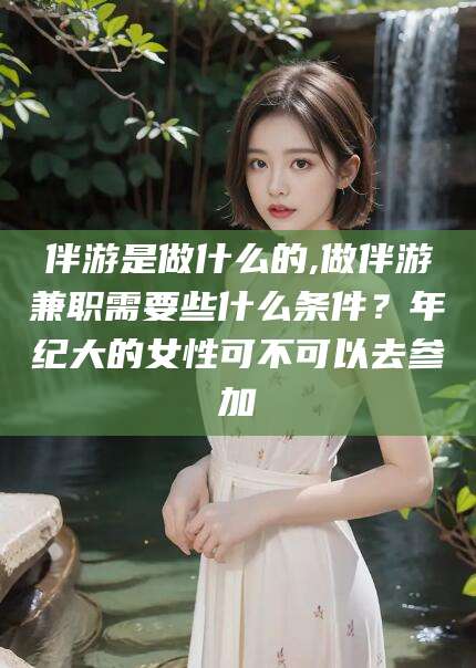南阳伴游是做什么的,做伴游兼职需要些什么条件？年纪大的女性可不可以去参加