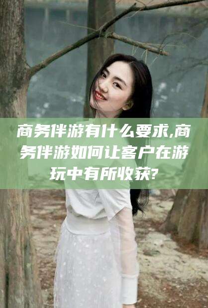 南阳商务伴游有什么要求,商务伴游如何让客户在游玩中有所收获?