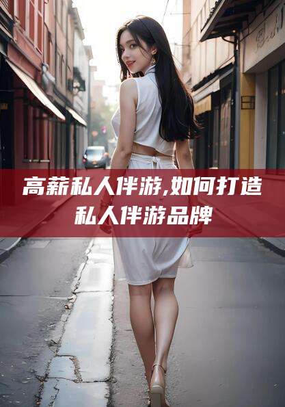 南阳高薪私人伴游,如何打造私人伴游品牌