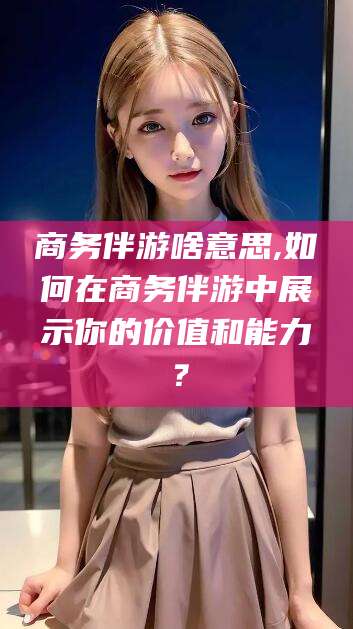 南阳商务伴游啥意思,如何在商务伴游中展示你的价值和能力？