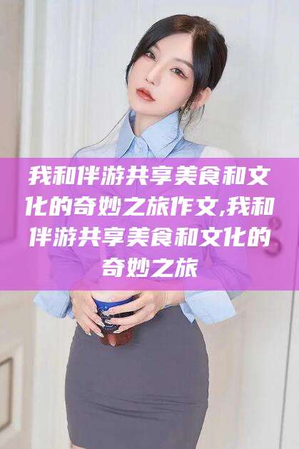南阳我和伴游共享美食和文化的奇妙之旅作文,我和伴游共享美食和文化的奇妙之旅