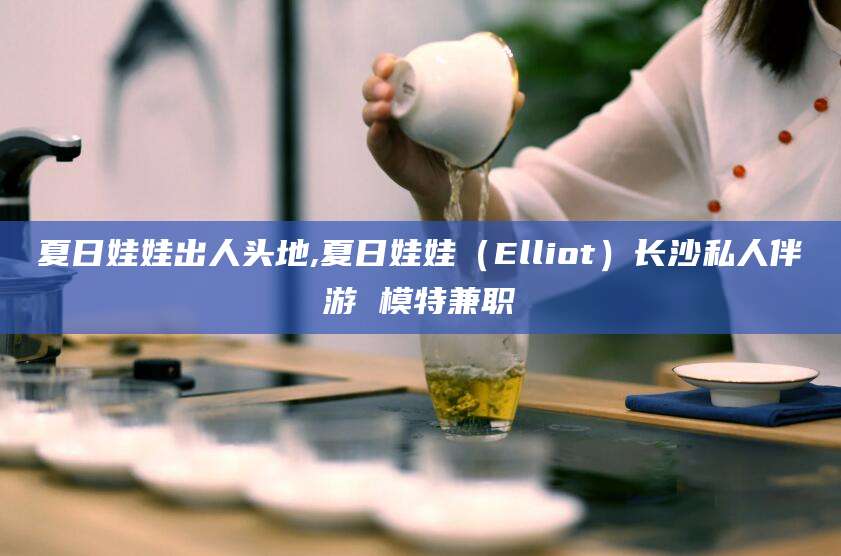 南阳夏日娃娃出人头地,夏日娃娃（Elliot）长沙私人伴游 模特兼职