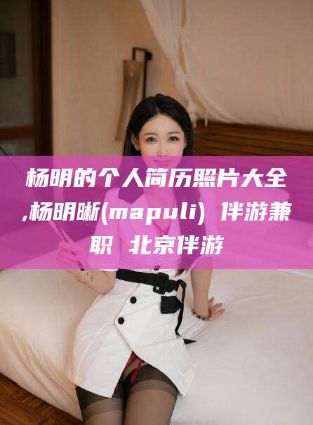 南阳杨明的个人简历照片大全,杨明晰(mapuli) 伴游兼职 北京伴游