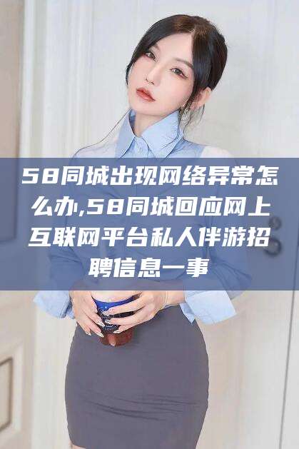 南阳58同城出现网络异常怎么办,58同城回应网上互联网平台私人伴游招聘信息一事
