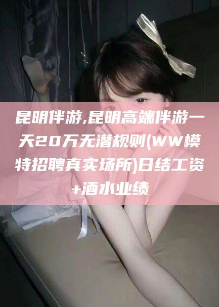 南阳昆明伴游,昆明高端伴游一天20万无潜规则(WW模特招聘真实场所)日结工资+酒水业绩