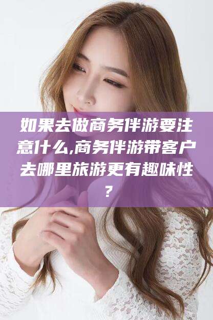 南阳如果去做商务伴游要注意什么,商务伴游带客户去哪里旅游更有趣味性？