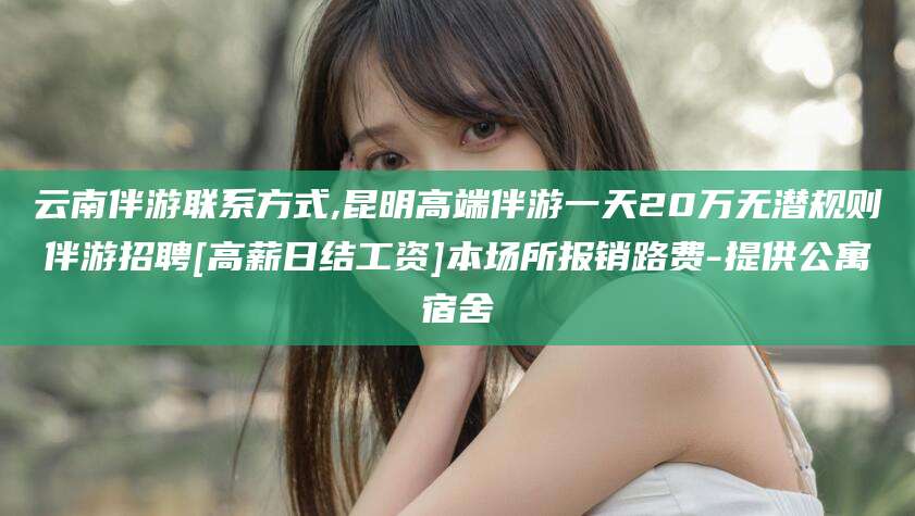 南阳云南伴游联系方式,昆明高端伴游一天20万无潜规则伴游招聘[高薪日结工资]本场所报销路费-提供公寓宿舍