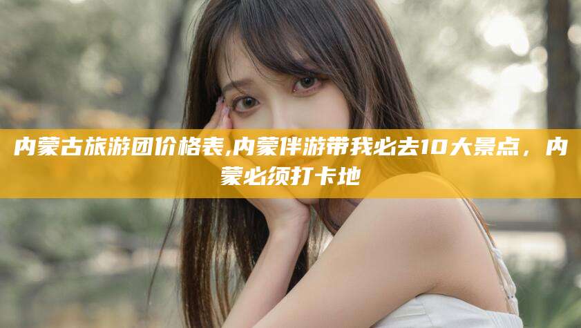 南阳内蒙古旅游团价格表,内蒙伴游带我必去10大景点，内蒙必须打卡地