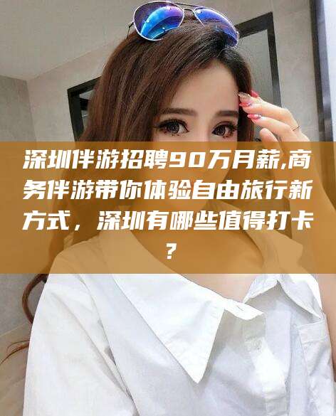 南阳深圳伴游招聘90万月薪,商务伴游带你体验自由旅行新方式，深圳有哪些值得打卡？