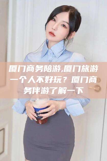 南阳厦门商务陪游,厦门旅游一个人不好玩？厦门商务伴游了解一下