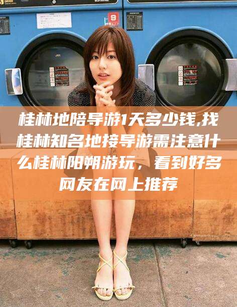 南阳桂林地陪导游1天多少钱,找桂林知名地接导游需注意什么桂林阳朔游玩，看到好多网友在网上推荐