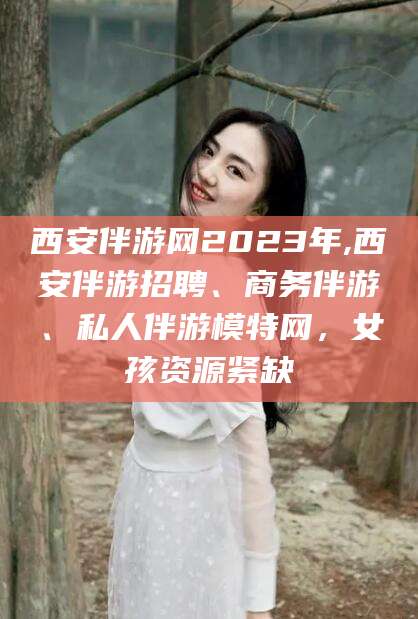 南阳西安伴游网2023年,西安伴游招聘、商务伴游、私人伴游模特网，女孩资源紧缺