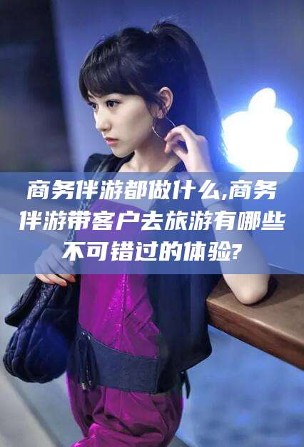 南阳商务伴游都做什么,商务伴游带客户去旅游有哪些不可错过的体验?