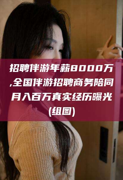 南阳招聘伴游年薪8000万,全国伴游招聘商务陪同月入百万真实经历曝光(组图)