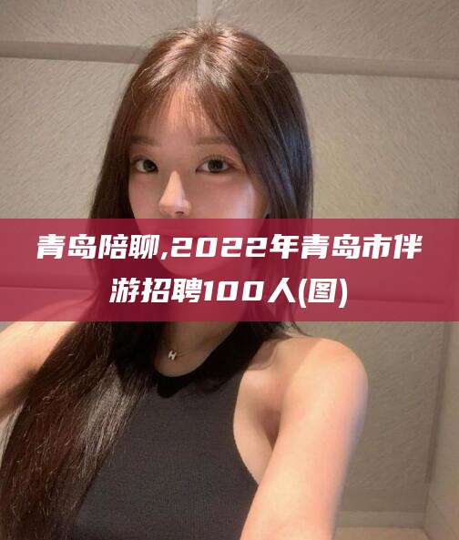 南阳青岛陪聊,2022年青岛市伴游招聘100人(图)