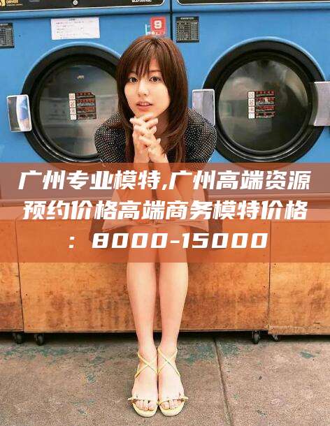 南阳广州专业模特,广州高端资源预约价格高端商务模特价格：8000-15000
