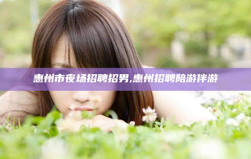 南阳惠州市夜场招聘招男,惠州招聘陪游伴游