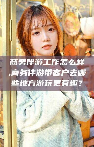 南阳商务伴游工作怎么样,商务伴游带客户去哪些地方游玩更有趣？