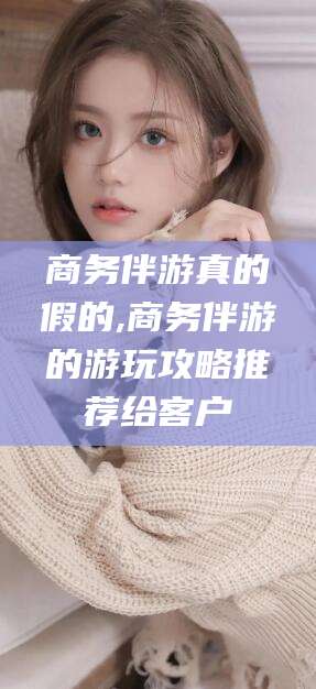 南阳商务伴游真的假的,商务伴游的游玩攻略推荐给客户