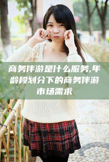 南阳商务伴游是什么服务,年龄段划分下的商务伴游市场需求