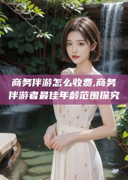 南阳商务伴游怎么收费,商务伴游者最佳年龄范围探究