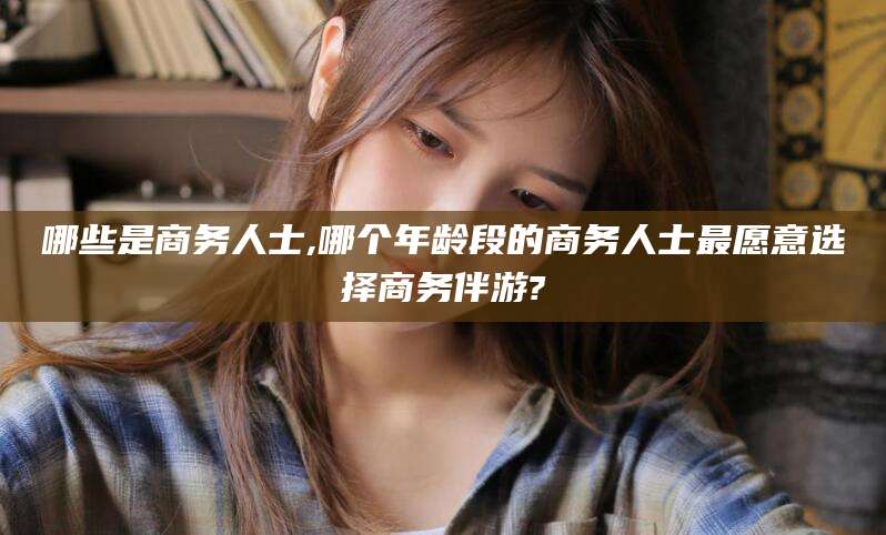 南阳哪些是商务人士,哪个年龄段的商务人士最愿意选择商务伴游?