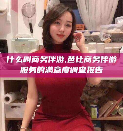 南阳什么叫商务伴游,芭比商务伴游服务的满意度调查报告