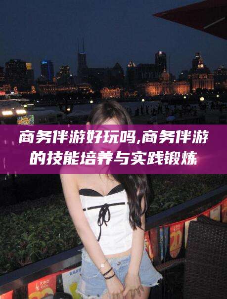 南阳商务伴游好玩吗,商务伴游的技能培养与实践锻炼