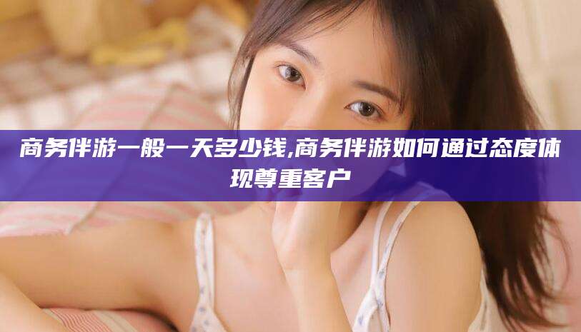 南阳商务伴游一般一天多少钱,商务伴游如何通过态度体现尊重客户