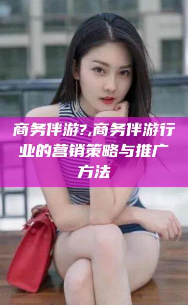南阳商务伴游?,商务伴游行业的营销策略与推广方法