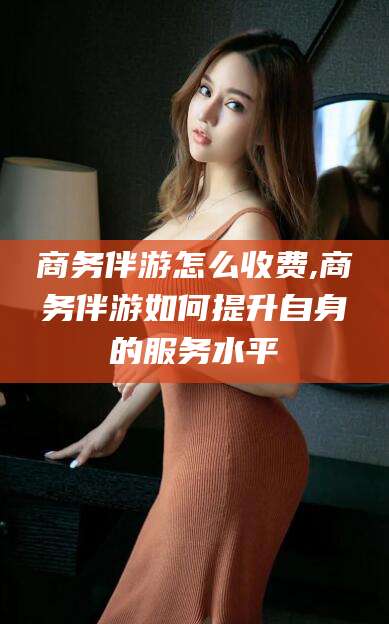 南阳商务伴游怎么收费,商务伴游如何提升自身的服务水平